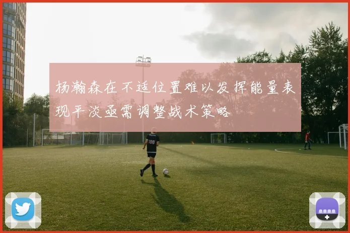 杨瀚森在不适位置难以发挥能量表现平淡亟需调整战术策略