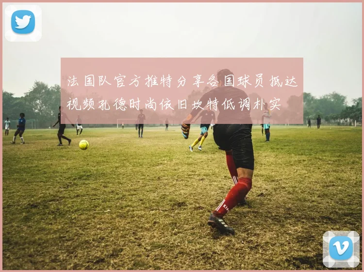 法国队官方推特分享各国球员抵达视频孔德时尚依旧坎特低调朴实