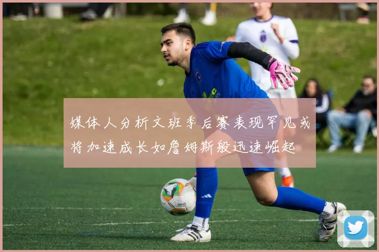 媒体人分析文班季后赛表现罕见或将加速成长如詹姆斯般迅速崛起