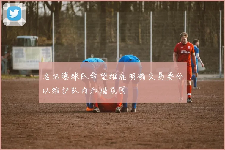 名记曝球队希望雄鹿明确交易要价以维护队内和谐氛围