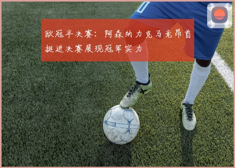欧冠半决赛：阿森纳力克马竞昂首挺进决赛展现冠军实力