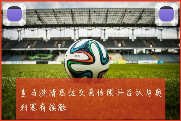皇马澄清恩佐交易传闻并否认与奥利塞有接触
