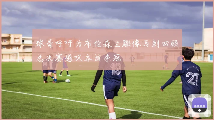 球哥呼吁为布伦森立雕像马刺回顾总决赛感叹本该夺冠
