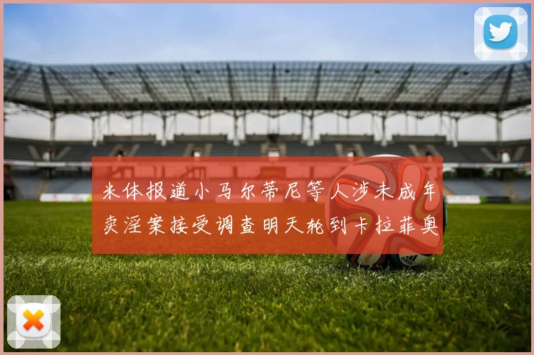 米体报道小马尔蒂尼等人涉未成年卖淫案接受调查明天轮到卡拉菲奥里接受问询
