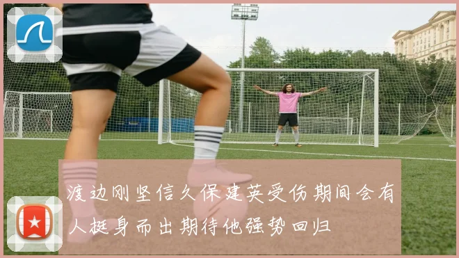 渡边刚坚信久保建英受伤期间会有人挺身而出期待他强势回归