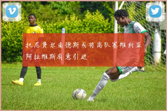 托尼费尔南德斯或将离队塞维利亚阿拉维斯有意引进