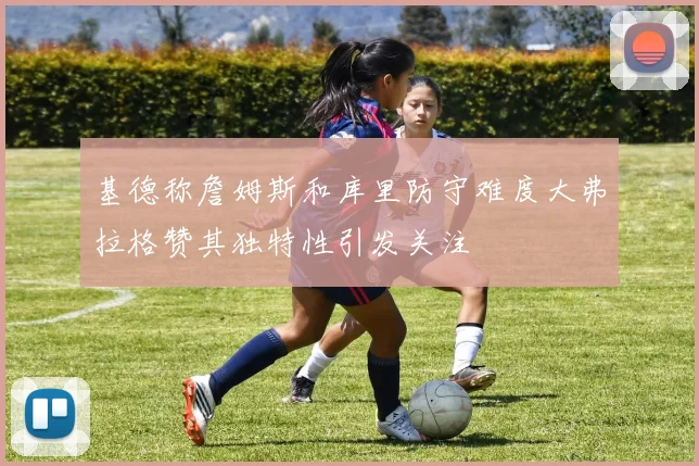 基德称詹姆斯和库里防守难度大弗拉格赞其独特性引发关注