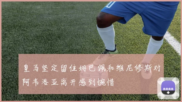 皇马坚定留住姆巴佩和维尼修斯对阿韦洛亚离开感到惋惜