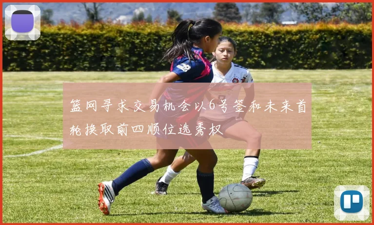 篮网寻求交易机会以6号签和未来首轮换取前四顺位选秀权