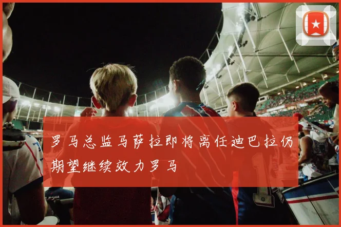 罗马总监马萨拉即将离任迪巴拉仍期望继续效力罗马