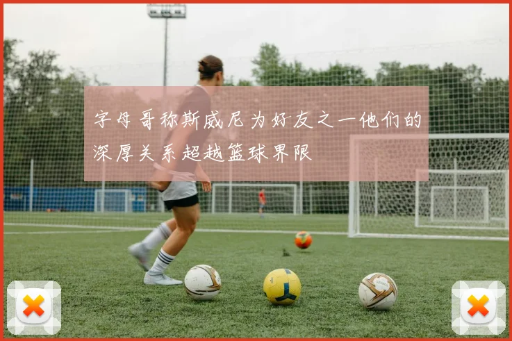 字母哥称斯威尼为好友之一他们的深厚关系超越篮球界限