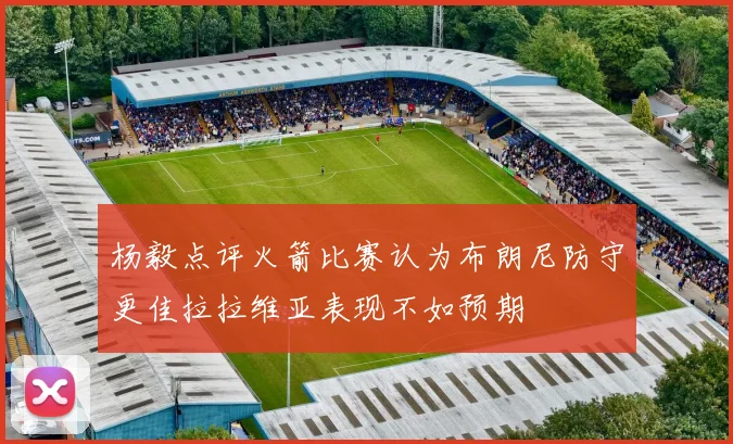 杨毅点评火箭比赛认为布朗尼防守更佳拉拉维亚表现不如预期
