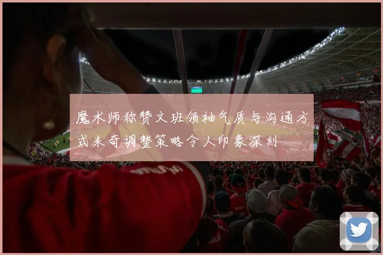 魔术师称赞文班领袖气质与沟通方式米奇调整策略令人印象深刻