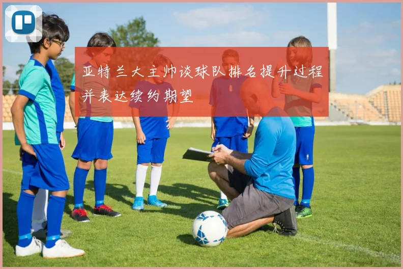 亚特兰大主帅谈球队排名提升过程并表达续约期望