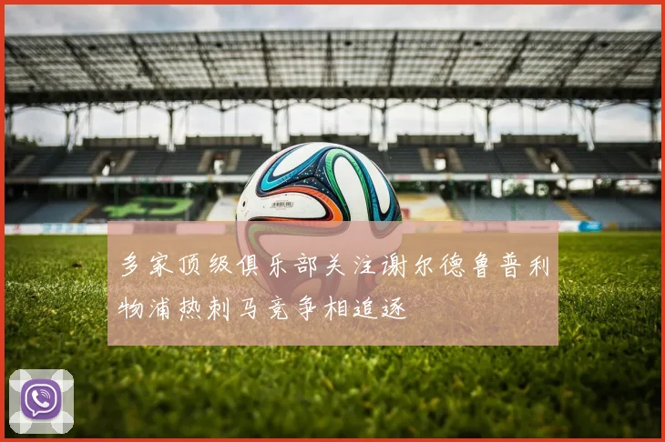 多家顶级俱乐部关注谢尔德鲁普利物浦热刺马竞争相追逐