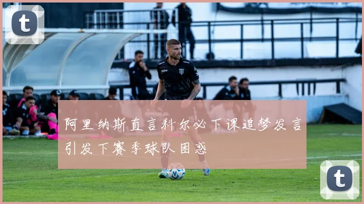阿里纳斯直言科尔必下课追梦发言引发下赛季球队困惑